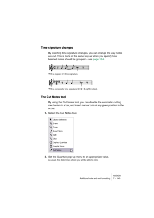 Page 145NUENDOAdditional note and rest formatting 7 – 145
Time signature changes
By inserting time signature changes, you can change the way notes 
are cut. This is done in the same way as when you specify how 
beamed notes should be grouped – see page 134.
The Cut Notes tool
By using the Cut Notes tool, you can disable the automatic cutting 
mechanism in a bar, and insert manual cuts at any given position in the 
score:
1.Select the Cut Notes tool.
2.Set the Quantize pop-up menu to an appropriate value.
As...