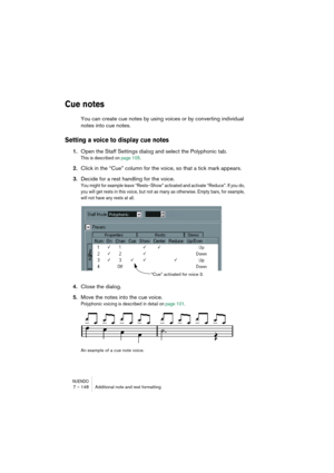 Page 148NUENDO7 – 148 Additional note and rest formatting
Cue notes
You can create cue notes by using voices or by converting individual 
notes into cue notes.
Setting a voice to display cue notes
1.Open the Staff Settings dialog and select the Polyphonic tab.
This is described on page 105.
2.Click in the “Cue” column for the voice, so that a tick mark appears.
3.Decide for a rest handling for the voice.
You might for example leave “Rests–Show” activated and activate “Reduce”. If you do, 
you will get rests in...