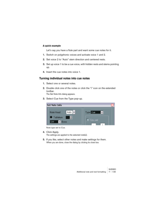 Page 149NUENDOAdditional note and rest formatting 7 – 149
A quick example
Let’s say you have a flute part and want some cue notes for it.
1.Switch on polyphonic voices and activate voice 1 and 2.
2.Set voice 2 to “Auto” stem direction and centered rests.
3.Set up voice 1 to be a cue voice, with hidden rests and stems pointing 
up.
4.Insert the cue notes into voice 1.
Turning individual notes into cue notes
1.Select one or several notes.
2.Double click one of the notes or click the “i” icon on the extended...