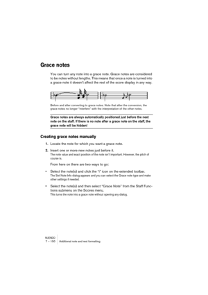 Page 150NUENDO7 – 150 Additional note and rest formatting
Grace notes
You can turn any note into a grace note. Grace notes are considered 
to be notes without lengths. This means that once a note is turned into 
a grace note it doesn’t affect the rest of the score display in any way.
Before and after converting to grace notes. Note that after the conversion, the 
grace notes no longer “interfere” with the interpretation of the other notes.
Grace notes are always automatically positioned just before the next...