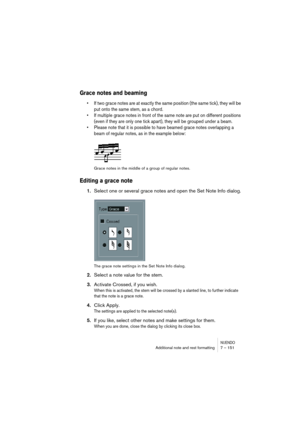 Page 151NUENDOAdditional note and rest formatting 7 – 151
Grace notes and beaming
•If two grace notes are at exactly the same position (the same tick), they will be 
put onto the same stem, as a chord.
•If multiple grace notes in front of the same note are put on different positions 
(even if they are only one tick apart), they will be grouped under a beam.
•Please note that it is possible to have beamed grace notes overlapping a 
beam of regular notes, as in the example below:
Grace notes in the middle of a...