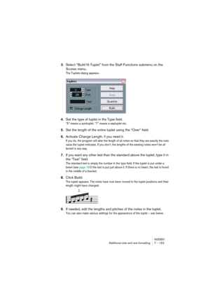 Page 153NUENDOAdditional note and rest formatting 7 – 153
3.Select “Build N-Tuplet” from the Staff Functions submenu on the 
Scores menu.
The Tuplets dialog appears.
4.Set the type of tuplet in the Type field.
“5” means a quintuplet, “7” means a septuplet etc.
5.Set the length of the entire tuplet using the “Over” field.
6.Activate Change Length, if you need it.
If you do, the program will alter the length of all notes so that they are exactly the note 
value the tuplet indicates. If you don’t, the lengths of...