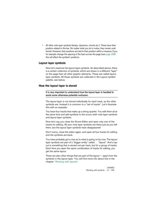 Page 159NUENDOWorking with symbols 8 – 159
•All other note layer symbols (tempo, dynamics, chords etc.). These have their 
position related to the bar. No matter what you do to notes, they remain unaf-
fected. However, their positions are tied to their position within a measure. If you 
for example change the spacing of the bars across the page (see page 259) 
this will affect the symbols’ positions.
Layout layer symbols
Now let’s examine the layout layer symbols. As described above, there 
is a certain...