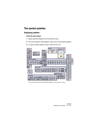 Page 161NUENDOWorking with symbols 8 – 161
The symbol palettes
Displaying palettes
From the main menus
1.Select Symbol Palettes from the Scores menu.
2.From the submenu that appears, select any of the symbol palettes.
3.To open another palette, select it like the first one.
You can have more than one symbol palette on the screen at a time.  