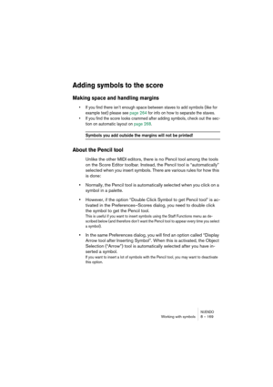 Page 169NUENDOWorking with symbols 8 – 169
Adding symbols to the score
Making space and handling margins
•If you find there isn’t enough space between staves to add symbols (like for 
example text) please see page 264 for info on how to separate the staves.
•If you find the score looks crammed after adding symbols, check out the sec-
tion on automatic layout on page 268.
Symbols you add outside the margins will not be printed!
About the Pencil tool
Unlike the other MIDI editors, there is no Pencil tool among the...