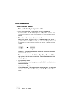 Page 170NUENDO8 – 170 Working with symbols
Adding note symbols
Adding a symbol to one note
1.Make sure the Note Symbols palette is visible.
2.Click (or double click) on the desired symbol in the palette.
As mentioned above, the “Double Click Symbol to get Pencil tool” preference deter-
mines whether you need to double click. In any case, the Pencil tool is automatically 
selected.
3.Either click on the note or above or below it.
If you click on the note, the symbol is put in at a predefined distance from the...