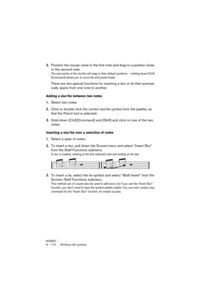 Page 174NUENDO8 – 174 Working with symbols
3.Position the mouse close to the first note and drag to a position close 
to the second note.
The end points of the slur/tie will snap to their default positions – holding down [Ctrl]/
[Command] allows you to move the end points freely.
There are two special functions for inserting a slur or tie that automat-
ically spans from one note to another.
Adding a slur/tie between two notes
1.Select two notes.
2.Click or double click the correct slur/tie symbol from the...