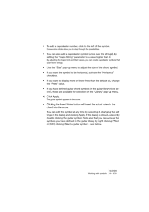 Page 179NUENDOWorking with symbols 8 – 179
•To add a capodaster number, click to the left of the symbol.
Consecutive clicks allow you to step through the possibilities.
•You can also add a capodaster symbol (a line over the strings), by 
setting the “Capo String” parameter to a value higher than 0.
By adjusting the Capo End and Start values, you can create capodaster symbols that 
span fewer strings.
•Use the “Size” pop-up menu to adjust the size of the chord symbol.
•If you want the symbol to be horizontal,...