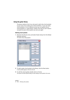 Page 180NUENDO8 – 180 Working with symbols
Using the guitar library
The above method is fine if you only want to add a few chord symbols 
to your score. If you need a lot of chord symbols, or if you are using 
chord symbols in a lot of different scores, you can gather all your 
chord symbols in a “guitar library” instead. This way you don’t need to 
recreate the same chord symbol over and over again.
Defining chord symbols
1.Pull down the Scores menu and select Guitar Library from the Global 
Settings submenu....