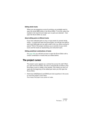 Page 19 
NUENDO
 
The basics 2 – 19 
Editing whole tracks
 
When you are preparing a score for printing, you probably want to 
open the whole MIDI tracks in the Score Editor. To do this, select the 
track(s) in the track list and make sure no parts are selected – then 
open the Score Editor as usual. 
About editing parts on different tracks
 
If you have selected parts on two or more tracks (or several whole 
tracks – no parts) and open the Score Editor, you will get one staff for 
each track (although you can...