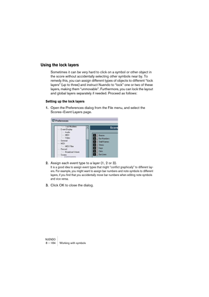 Page 184NUENDO8 – 184 Working with symbols
Using the lock layers
Sometimes it can be very hard to click on a symbol or other object in 
the score without accidentally selecting other symbols near by. To 
remedy this, you can assign different types of objects to different “lock 
layers” (up to three) and instruct Nuendo to “lock” one or two of these 
layers, making them “unmovable”. Furthermore, you can lock the layout 
and global layers separately if needed. Proceed as follows:
Setting up the lock layers
1.Open...