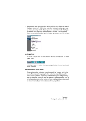 Page 185NUENDOWorking with symbols 8 – 185
•Alternatively, you can right-click (Win) or [Ctrl]-click (Mac) on one of 
the Layer buttons (1-2-3) in the extended toolbar to bring up a pop-
up menu, showing which object types are associated with that layer.
A checkmark for an object type means it belongs to that layer. If no checkmark is 
shown, you can select the object type from the pop-up menu and move it to that layer.
Locking a layer
To “lock” a layer, click on its number in the lock layer button, so that it...