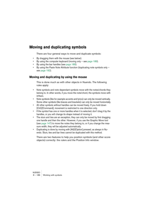 Page 186NUENDO8 – 186 Working with symbols
Moving and duplicating symbols
There are four general ways to move and duplicate symbols: 
•By dragging them with the mouse (see below).
•By using the computer keyboard (moving only – see page 189).
•By using the bar handles (see page 189).
•By using the Paste Note Attribute function (duplicating note symbols only – 
see page 192).
Moving and duplicating by using the mouse
This is done much as with other objects in Nuendo. The following 
rules apply:
•Note symbols and...