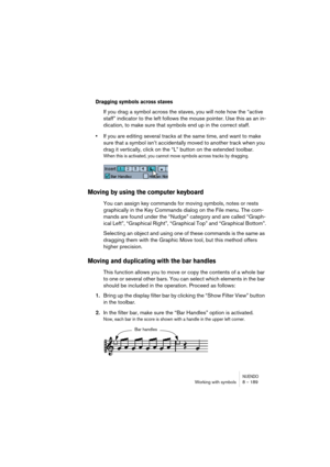 Page 189NUENDOWorking with symbols 8 – 189
Dragging symbols across staves
If you drag a symbol across the staves, you will note how the “active 
staff” indicator to the left follows the mouse pointer. Use this as an in-
dication, to make sure that symbols end up in the correct staff.
•If you are editing several tracks at the same time, and want to make 
sure that a symbol isn’t accidentally moved to another track when you 
drag it vertically, click on the “L” button on the extended toolbar.
When this is...