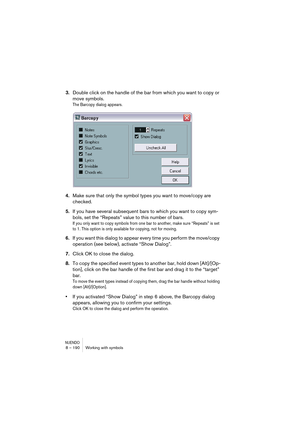 Page 190NUENDO8 – 190 Working with symbols
3.Double click on the handle of the bar from which you want to copy or 
move symbols.
The Barcopy dialog appears.
4.Make sure that only the symbol types you want to move/copy are 
checked.
5.If you have several subsequent bars to which you want to copy sym-
bols, set the “Repeats” value to this number of bars.
If you only want to copy symbols from one bar to another, make sure “Repeats” is set 
to 1. This option is only available for copying, not for moving.
6.If you...