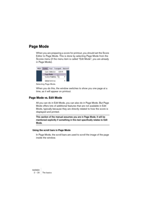 Page 20 
NUENDO
 
2 – 20 The basics 
Page Mode
 
When you are preparing a score for printout, you should set the Score 
Editor to Page Mode. This is done by selecting Page Mode from the 
Scores menu (if the menu item is called “Edit Mode”, you are already 
in Page Mode). 
Selecting Page Mode. 
When you do this, the window switches to show you one page at a 
time, as it will appear on printout. 
Page Mode vs. Edit Mode
 
All you can do in Edit Mode, you can also do in Page Mode. But Page 
Mode offers lots of...