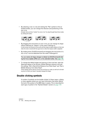 Page 194NUENDO8 – 194 Working with symbols
•By selecting a slur or a tie and clicking the “Flip” symbol on the ex-
tended toolbar, you can change the direction and positioning of the 
slur or tie.
Actually, there are three “modes” for a slur or tie. You step through these three modes 
by clicking the button:
•By dragging the end points of a slur or tie, you can change its shape 
without affecting its “relation” to the notes it belongs to.
In other words, the end point of the slur/tie will then keep its relative...