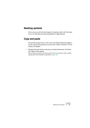 Page 195NUENDOWorking with symbols 8 – 195
Deleting symbols
This is done as with all other objects in Nuendo, either with the Erase 
tool or by selecting and pressing [Delete] or [Backspace].
Copy and paste
All symbols except those in the Layout and Global Symbols palettes 
can be copied and pasted just as any other object in Nuendo. The fol-
lowing rule applies:
•Symbols that were tied to notes (e.g. accents) will become “free-float-
ing” objects when pasted. 
That is, they are not tied to any note any more. If...