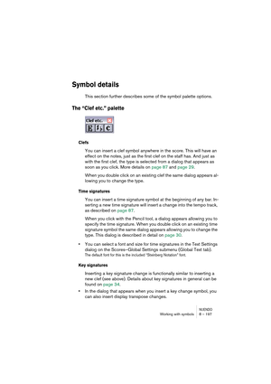 Page 197NUENDOWorking with symbols 8 – 197
Symbol details
This section further describes some of the symbol palette options.
The “Clef etc.” palette
Clefs
You can insert a clef symbol anywhere in the score. This will have an 
effect on the notes, just as the first clef on the staff has. And just as 
with the first clef, the type is selected from a dialog that appears as 
soon as you click. More details on page 87 and page 29.
When you double click on an existing clef the same dialog appears al-
lowing you to...
