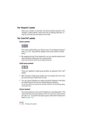 Page 200NUENDO8 – 200 Working with symbols
The “Graphics” palette
There are a number of note head, rest and accidental symbols in the 
“Graphic” symbol palette. These work only as drawing elements, i.e. 
they do not insert any note data into the track.
The “Line/Trill” palette
Octave symbols
The octave symbols (8va and 15va) act as a “local display transpose” 
(see page 36) – they shift the display of the score one/two octaves 
down.
•By dragging the end of the dotted line, you can specify exactly which 
notes...