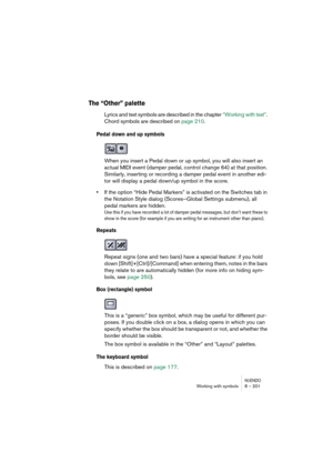 Page 201NUENDOWorking with symbols 8 – 201
The “Other” palette
Lyrics and text symbols are described in the chapter “Working with text”. 
Chord symbols are described on page 210.
Pedal down and up symbols
When you insert a Pedal down or up symbol, you will also insert an 
actual MIDI event (damper pedal, control change 64) at that position. 
Similarly, inserting or recording a damper pedal event in another edi-
tor will display a pedal down/up symbol in the score.
•If the option “Hide Pedal Markers” is activated...