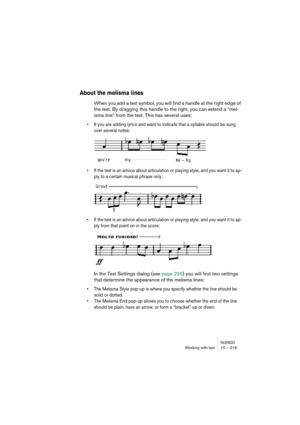 Page 219NUENDOWorking with text 10 – 219
About the melisma lines
When you add a text symbol, you will find a handle at the right edge of 
the text. By dragging this handle to the right, you can extend a “mel-
isma line” from the text. This has several uses:
•If you are adding lyrics and want to indicate that a syllable should be sung 
over several notes:
•If the text is an advice about articulation or playing style, and you want it to ap-
ply to a certain musical phrase only:
•If the text is an advice about...