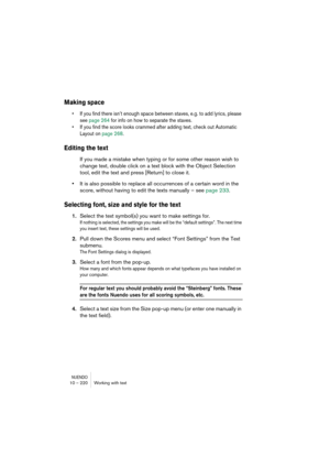 Page 220NUENDO10 – 220 Working with text
Making space
•If you find there isn’t enough space between staves, e.g. to add lyrics, please 
see page 264 for info on how to separate the staves.
•If you find the score looks crammed after adding text, check out Automatic 
Layout on page 268.
Editing the text
If you made a mistake when typing or for some other reason wish to 
change text, double click on a text block with the Object Selection 
tool, edit the text and press [Return] to close it.
•It is also possible to...