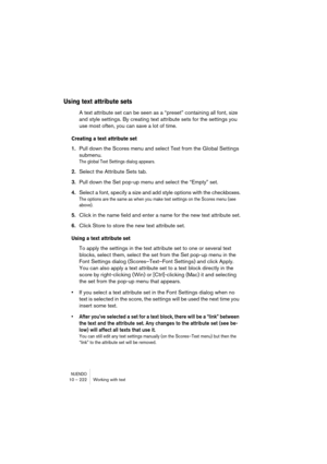 Page 222NUENDO10 – 222 Working with text
Using text attribute sets
A text attribute set can be seen as a “preset” containing all font, size 
and style settings. By creating text attribute sets for the settings you 
use most often, you can save a lot of time.
Creating a text attribute set
1.Pull down the Scores menu and select Text from the Global Settings 
submenu.
The global Text Settings dialog appears.
2.Select the Attribute Sets tab.
3.Pull down the Set pop-up menu and select the “Empty” set.
4.Select a...