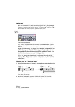 Page 224NUENDO10 – 224 Working with text
Pasting text
You can paste text (e.g. from another program) into a text symbol in 
the score by selecting the text symbol and selecting “Text from Clip-
board” from the Text submenu on the Scores menu.
Lyrics
The Lyrics option selected.
This type of text is inserted by selecting Lyrics in the Other symbol 
palette.
When you insert lyrics, you should click below or above the note the 
syllable belongs to. The text will then appear horizontally centered 
around the note and...