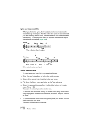 Page 226NUENDO10 – 226 Working with text
Lyrics and measure widths
When you first enter lyrics, it will probably look crammed, since the 
words take up more space than the notes (the lyrics are also selected 
just after entering the last word, which make them look a bit odd when 
overlapping). To remedy this, use auto layout to automatically adjust 
the measure widths (see page 268).
Before and after using auto layout.
Adding a second verse
To insert a second line of lyrics, proceed as follows:
1.Enter the new...