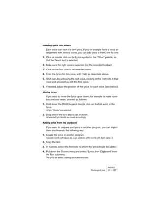 Page 227NUENDOWorking with text 10 – 227
Inserting lyrics into voices
Each voice can have it’s own lyrics. If you for example have a vocal ar-
rangement with several voices, you can add lyrics to them, one by one.
1.Click or double click on the Lyrics symbol in the “Other” palette, so 
that the Pencil tool is selected.
2.Make sure the right voice is selected (on the extended toolbar).
3.Click on the first note in the selected voice.
4.Enter the lyrics for this voice, with [Tab] as described above.
5.Start over,...