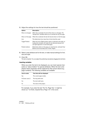 Page 230NUENDO10 – 230 Working with text
5.Adjust the settings for how the text should be positioned:
6.Select a text attribute set for the text, or make manual settings for font, 
size and style.
7.Click OK.
The text is inserted. You can adjust the positioning manually by dragging the text block.
Inserting variables
When you enter the text to be displayed, you can insert special char-
acters or “place holders” for special attributes. When the text is dis-
played, these characters will be replaced by their...