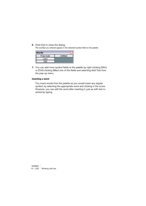 Page 232NUENDO10 – 232 Working with text
6.Click Exit to close the dialog.
The word(s) you entered appear in the selected symbol field on the palette.
7.You can add more symbol fields to the palette by right-clicking (Win) 
or [Ctrl]-clicking (Mac) one of the fields and selecting Add Text from 
the pop-up menu.
Inserting a word
You insert words from the palette as you would insert any regular 
symbol, by selecting the appropriate word and clicking in the score. 
However, you can edit the word after inserting it,...