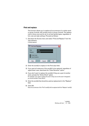 Page 233NUENDOWorking with text 10 – 233
Find and replace
This function allows you to replace all occurrences of a certain word 
or group of words, with another word or group of words. The replace-
ment is done once and for all, for all text symbol types, regardless of 
font, size and style settings. Proceed as follows:
1.Pull down the Scores menu and select “Find and Replace” from the 
Text submenu.
A dialog appears.
2.Enter the word(s) to replace in the Find value field.
3.If you want all instances of the...