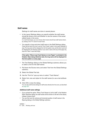 Page 234NUENDO10 – 234 Working with text
Staff names
Settings for staff names are done in several places:
•In the Layout Settings dialog, you specify whether the staff names 
should be shown at all, and whether to use the names of the actual 
edited tracks in the score.
In a multi-track layout, you can choose which tracks should have staff names shown, 
by clicking in the “N” column for each track.
•You specify a long and short staff name in the Staff Settings dialog.
These will be used if you don’t use the...