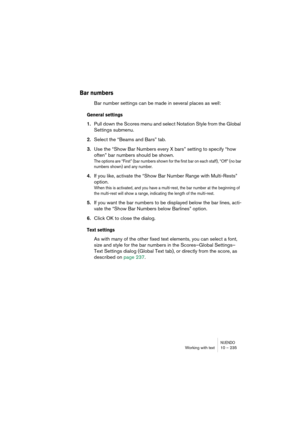 Page 235NUENDOWorking with text 10 – 235
Bar numbers
Bar number settings can be made in several places as well:
General settings
1.Pull down the Scores menu and select Notation Style from the Global 
Settings submenu.
2.Select the “Beams and Bars” tab.
3.Use the “Show Bar Numbers every X bars” setting to specify “how 
often” bar numbers should be shown.
The options are “First” (bar numbers shown for the first bar on each staff), “Off” (no bar 
numbers shown) and any number.
4.If you like, activate the “Show Bar...