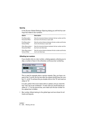 Page 236NUENDO10 – 236 Working with text
Spacing
In the Scores–Global Settings–Spacing dialog you will find four set-
tings that relate to bar numbers:
Offsetting bar numbers
If you double click on a bar number, a dialog appears, allowing you to 
skip a number of bars in the otherwise continuous bar numbering.
This is used for example when a section repeats. Say, you have a re-
peat of bar 7 and 8, the first bar after the repeat should have the num-
ber 11, not 9. To achieve this you double click on the “9” and...