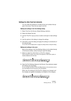 Page 237NUENDOWorking with text 10 – 237
Settings for other fixed text elements
You can make text settings for virtually all text and numbers that ap-
pear in the score. There are two ways to do this:
Making text settings in the Text Settings dialog
1.Select Text from the Scores–Global Settings submenu.
2.Select the Global Text tab.
3.Use the “Font For” pop-up menu to select a text type to make settings 
for.
4.Use the options in the dialog to change the settings.
5.Click OK to close the dialog and apply the...