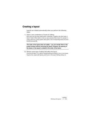 Page 241NUENDOWorking with layouts 11 – 241
Creating a layout
Layouts are created automatically when you perform the following 
steps:
1.Open a new combination of tracks for editing.
Each track may have been edited before, individually or together with other tracks, it 
doesn’t matter. What matters is that you open precisely these tracks. For example, to 
create a layout for a string quartet, select parts on the corresponding tracks and press 
[Ctrl]/[Command]-[R].
The order of the tracks does not matter – you...