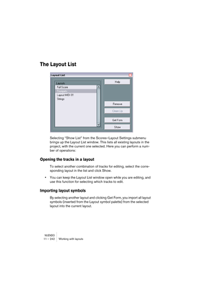 Page 242NUENDO11 – 242 Working with layouts
The Layout List
Selecting “Show List” from the Scores–Layout Settings submenu 
brings up the Layout List window. This lists all existing layouts in the 
project, with the current one selected. Here you can perform a num-
ber of operations:
Opening the tracks in a layout
To select another combination of tracks for editing, select the corre-
sponding layout in the list and click Show.
•You can keep the Layout List window open while you are editing, and 
use this function...