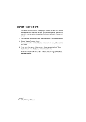 Page 244NUENDO11 – 244 Working with layouts
Marker Track to Form
If you have created markers in the project window, so that each marker 
denotes the start of a new “section” in your music (verse, bridge, cho-
rus, etc.), you can automatically transfer these markers to the current 
layout:
1.Pull down the Scores menu and open the Layout Functions submenu.
2.Select “Marker Track to Form”.
Now, rehearsal markers and double barlines are inserted in the score, at the position of 
each marker.
3.If you want the names...