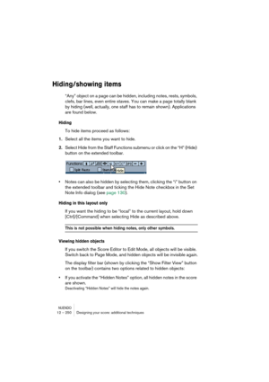 Page 250NUENDO12 – 250 Designing your score: additional techniques
Hiding/showing items
“Any” object on a page can be hidden, including notes, rests, symbols, 
clefs, bar lines, even entire staves. You can make a page totally blank 
by hiding (well, actually, one staff has to remain shown). Applications 
are found below.
Hiding
To hide items proceed as follows:
1.Select all the items you want to hide.
2.Select Hide from the Staff Functions submenu or click on the “H” (Hide) 
button on the extended toolbar....