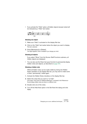 Page 251NUENDODesigning your score: additional techniques 12 – 251
•If you activate the “Hide” option, all hidden objects (except notes) will 
be indicated by a “Hide” text marker.
Showing one object
1.Make sure “Hide” is activated on the display filter bar.
2.Click on the “Hide” text marker below the object you want to display.
The text is selected.
3.Press [Backspace] or [Delete].
The object appears. Undo is available if you change your mind.
Showing all objects
If you select “Show” from the Scores–Staff...