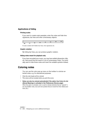 Page 252NUENDO12 – 252 Designing your score: additional techniques
Applications of hiding
Printing scales
If you want to create scale examples, enter the notes and hide time 
signatures, bar lines and other unnecessary objects.
A scale created with hidden bar lines, time signatures etc.
Graphic notation
By hiding bar lines, you can produce graphic notation.
Hiding notes meant for playback only
If you have recorded your music, you may have added glissandos, falls, 
etc. that sound fine but result in a lot of...