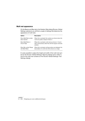 Page 254NUENDO12 – 254 Designing your score: additional techniques
Multi rest appearance
On the Beams and Bars tab in the Notation Style dialog (Scores–Global 
Settings submenu), you will find a couple of settings that determine the 
appearance of multi rests:
It is also possible to adjust the height and width of the multi-rest sym-
bol (in the Scores–Global Settings–Spacing dialog) and to select a 
font for the multi-rest numbers (in the Scores–Global Settings–Text 
Settings dialog).
Option Description
Show...
