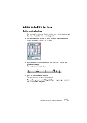 Page 255NUENDODesigning your score: additional techniques 12 – 255
Adding and editing bar lines
Editing existing bar lines
For each bar line, you can choose whether you want a regular, single 
bar line, a double bar line, a repeat sign, etc.
1.Double click on the bar line for which you want to edit the settings.
A dialog appears with a number of bar line types.
2.If you wish the bar line to be shown with “brackets”, activate the 
Brackets checkbox.
This is only relevant for repeat signs.
3.Click on the desired...