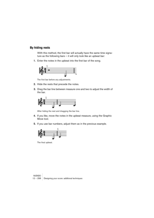 Page 258NUENDO12 – 258 Designing your score: additional techniques
By hiding rests
With this method, the first bar will actually have the same time signa-
ture as the following bars – it will only look like an upbeat bar:
1.Enter the notes in the upbeat into the first bar of the song.
The first bar before any adjustments.
2.Hide the rests that precede the notes.
3.Drag the bar line between measure one and two to adjust the width of 
the bar.
After hiding the rest and dragging the bar line.
4.If you like, move...