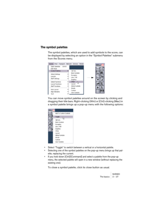 Page 27NUENDOThe basics 2 – 27
The symbol palettes
The symbol palettes, which are used to add symbols to the score, can 
be displayed by selecting an option in the “Symbol Palettes” submenu 
from the Scores menu.
You can move symbol palettes around on the screen by clicking and 
dragging their title bars. Right-clicking (Win) or [Ctrl]-clicking (Mac) in 
a symbol palette brings up a pop-up menu with the following options:
•Select “Toggle” to switch between a vertical or a horizontal palette.
•Selecting one of...