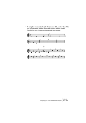 Page 261NUENDODesigning your score: additional techniques 12 – 261
•To bring the measure back up to the previous staff, use the Glue Tube 
tool to click on the last bar line on the upper of the two staves.
This will in fact move all measures in the lower staff up to the upper. 