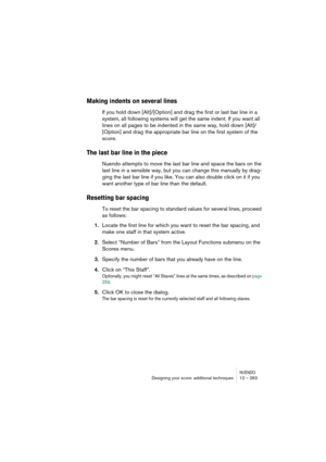 Page 263NUENDODesigning your score: additional techniques 12 – 263
Making indents on several lines
If you hold down [Alt]/[Option] and drag the first or last bar line in a 
system, all following systems will get the same indent. If you want all 
lines on all pages to be indented in the same way, hold down [Alt]/
[Option] and drag the appropriate bar line on the first system of the 
score.
The last bar line in the piece
Nuendo attempts to move the last bar line and space the bars on the 
last line in a sensible...